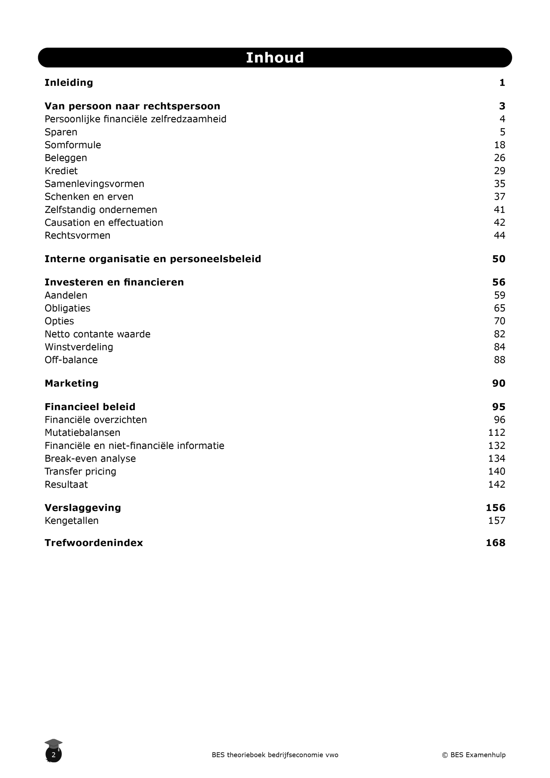 Bedrijfseoconomie theorieboek vwo inkijkbladzijde1 Inhoudsopgave: Inhoudsopgave Van persoon naar rechtspersoon Persoonlijke financiële zelfredzaamheid Sparen Somformule Beleggen Krediet Samenlevingsvormen Schenken en erven Zelfstandig ondernemen Causation en effectuation Rechtsvormen Interne organisatie en personeelsbeleid Investeren en financieren Aandelen Obligaties Opties Netto contante waarde Winstverdeling Off-balance Marketing Financieel beleid Financiële overzichten Mutatiebalansen Financiële en niet-financiële informatie Break-even analyse Transfer pricing Resultaat Verslaggeving Kengetallen